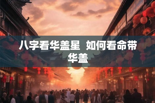 八字看华盖星 如何看命带华盖 八字看华盖星 如何看命带华盖