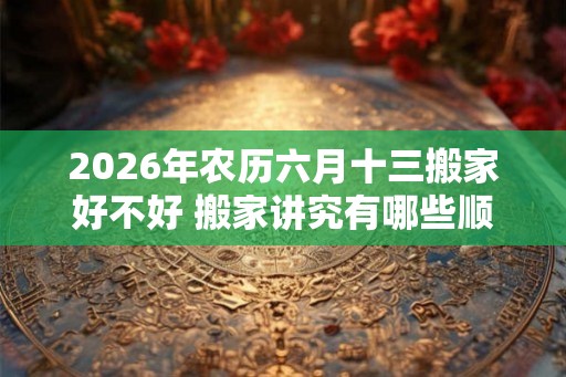 2026年农历六月十三搬家好不好 搬家讲究有哪些顺序