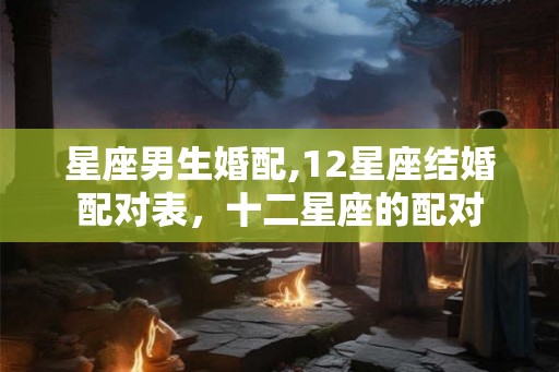 星座男生婚配,12星座结婚配对表，十二星座的配对