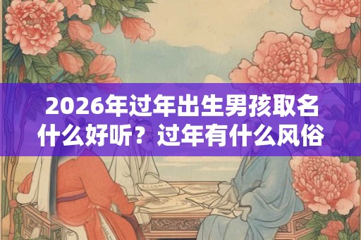 2026年过年出生男孩取名什么好听？过年有什么风俗？