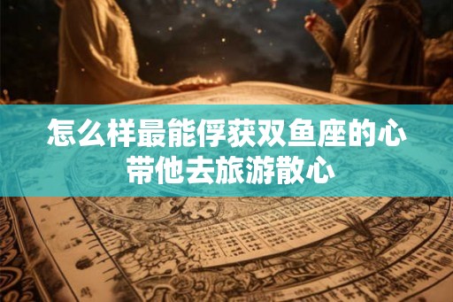 怎么样最能俘获双鱼座的心 带他去旅游散心