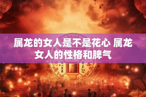 属龙的女人是不是花心 属龙女人的性格和脾气