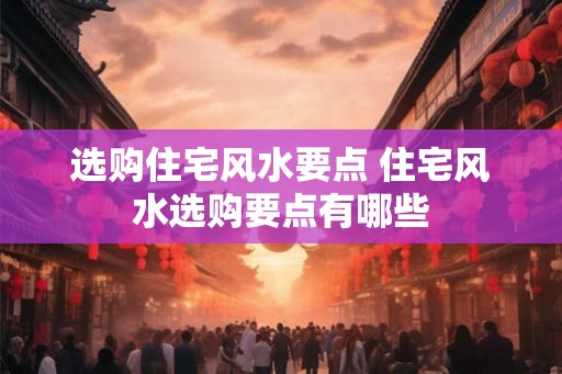 选购住宅风水要点 住宅风水选购要点有哪些