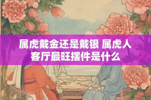 属虎戴金还是戴银 属虎人客厅最旺摆件是什么