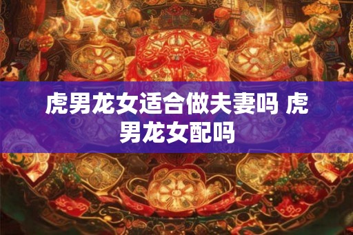 虎男龙女适合做夫妻吗 虎男龙女配吗