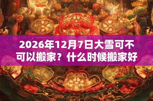 2026年12月7日大雪可不可以搬家？什么时候搬家好？