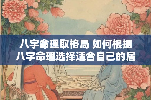八字命理取格局 如何根据八字命理选择适合自己的居家格局 八字命理取格局 如何根据八字命理选择适合自己的居家格局