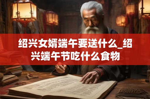 绍兴女婿端午要送什么_绍兴端午节吃什么食物