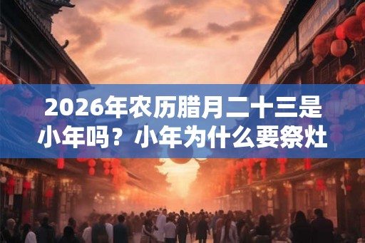 2026年农历腊月二十三是小年吗？小年为什么要祭灶？