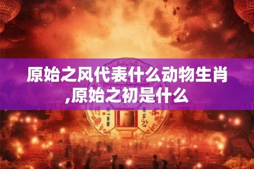 原始之风代表什么动物生肖,原始之初是什么