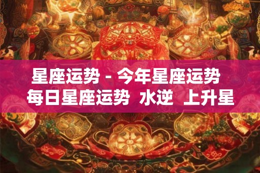 星座运势 - 今年星座运势  每日星座运势  水逆  上升星座