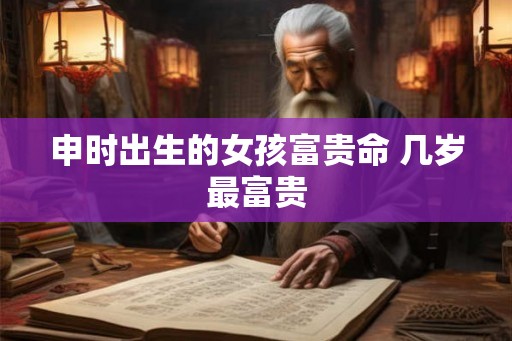 申时出生的女孩富贵命 几岁最富贵 申时出生的女孩富贵命 几岁最富贵