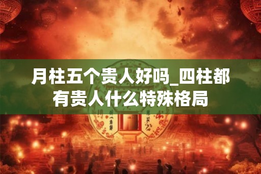 月柱五个贵人好吗_四柱都有贵人什么特殊格局 月柱五个贵人好吗_四柱都有贵人什么特殊格局