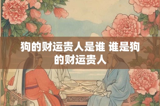 狗的财运贵人是谁 谁是狗的财运贵人