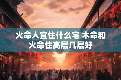 火命人宜住什么宅 木命和火命住高层几层好 火命人宜住什么宅 木命和火命住高层几层好
