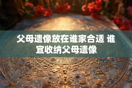 父母遗像放在谁家合适 谁宜收纳父母遗像