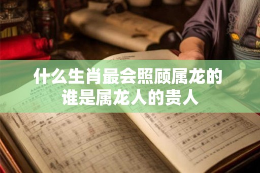 什么生肖最会照顾属龙的 谁是属龙人的贵人