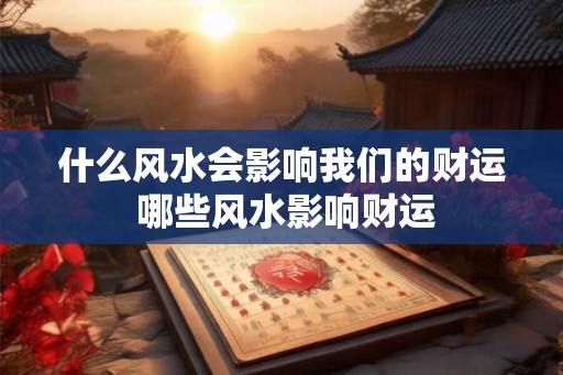 什么风水会影响我们的财运 哪些风水影响财运 什么风水会影响我们的财运 哪些风水影响财运