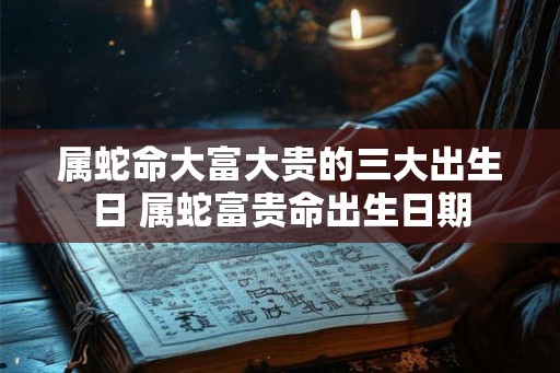 属蛇命大富大贵的三大出生日 属蛇富贵命出生日期