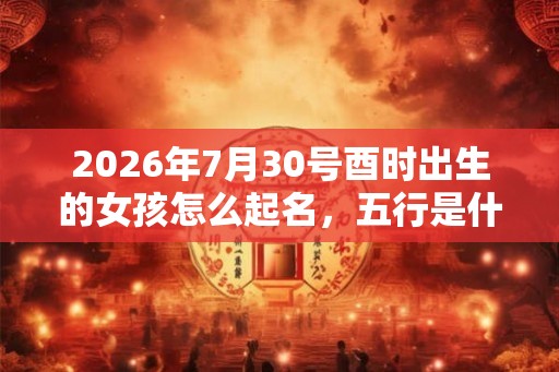 2026年7月30号酉时出生的女孩怎么起名，五行是什么？