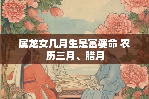 属龙女几月生是富婆命 农历三月、腊月 属龙女几月生是富婆命 农历三月、腊月