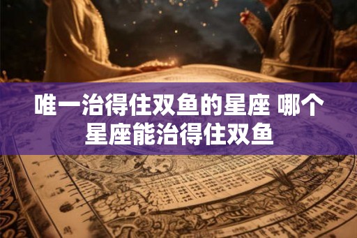唯一治得住双鱼的星座 哪个星座能治得住双鱼
