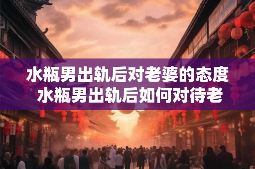 水瓶男出轨后对老婆的态度 水瓶男出轨后如何对待老婆