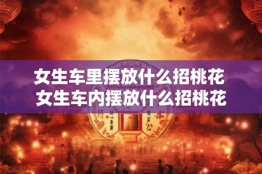 女生车里摆放什么招桃花 女生车内摆放什么招桃花