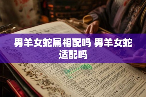 男羊女蛇属相配吗 男羊女蛇适配吗