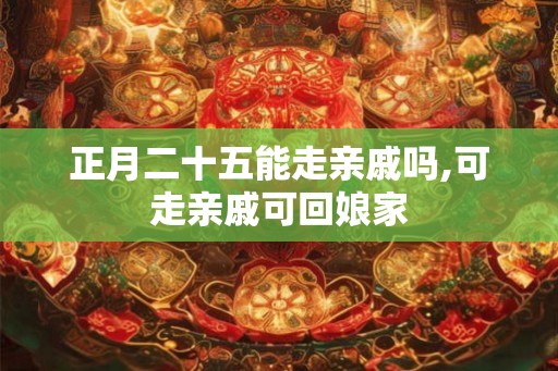 正月二十五能走亲戚吗,可走亲戚可回娘家