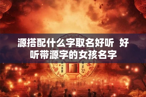 源搭配什么字取名好听  好听带源字的女孩名字
