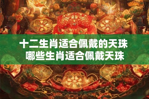 十二生肖适合佩戴的天珠 哪些生肖适合佩戴天珠 十二生肖适合佩戴的天珠 哪些生肖适合佩戴天珠