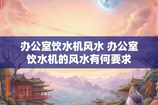 办公室饮水机风水 办公室饮水机的风水有何要求 办公室饮水机风水 办公室饮水机的风水有何要求
