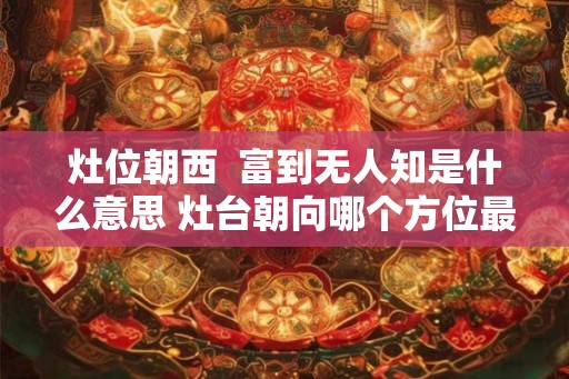 灶位朝西  富到无人知是什么意思 灶台朝向哪个方位最好