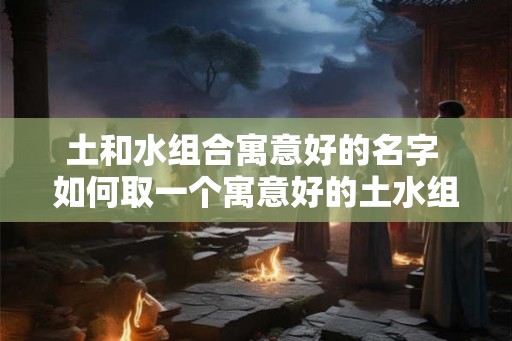 土和水组合寓意好的名字 如何取一个寓意好的土水组合名字