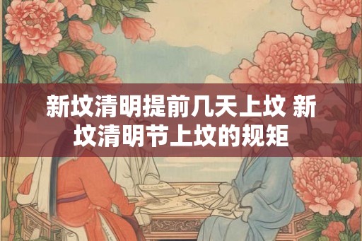 新坟清明提前几天上坟 新坟清明节上坟的规矩 新坟清明提前几天上坟 新坟清明节上坟的规矩