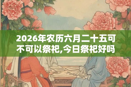 2026年农历六月二十五可不可以祭祀,今日祭祀好吗？