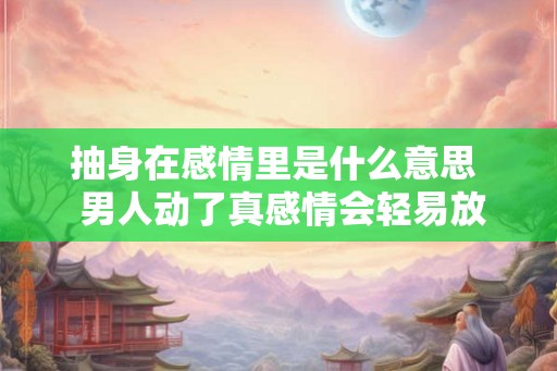 抽身在感情里是什么意思  男人动了真感情会轻易放弃吗