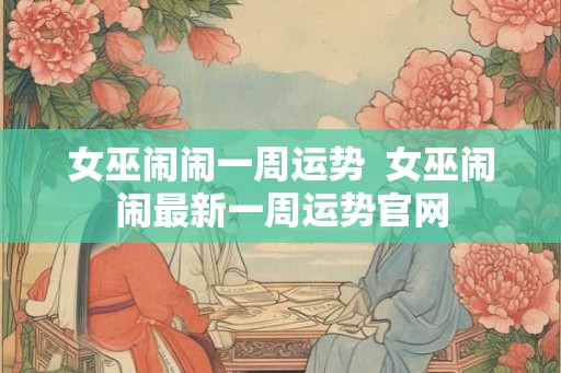 女巫闹闹一周运势  女巫闹闹最新一周运势官网