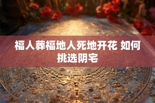 福人葬福地人死地开花 如何挑选阴宅