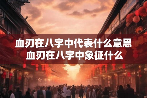 血刃在八字中代表什么意思 血刃在八字中象征什么 血刃在八字中代表什么意思 血刃在八字中象征什么
