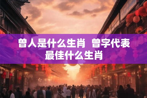 曾人是什么生肖  曾字代表最佳什么生肖