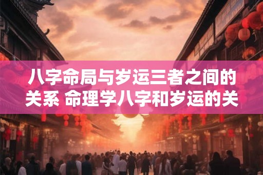 八字命局与岁运三者之间的关系 命理学八字和岁运的关系