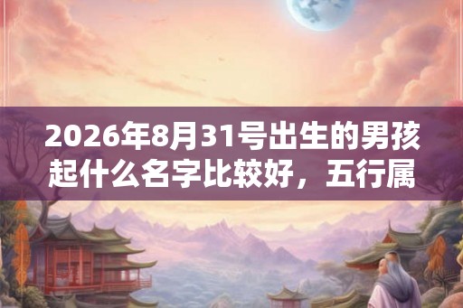 2026年8月31号出生的男孩起什么名字比较好，五行属什么