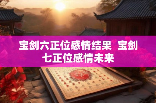 宝剑六正位感情结果  宝剑七正位感情未来