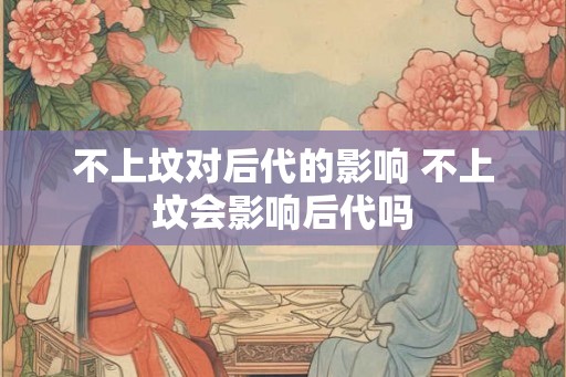 不上坟对后代的影响 不上坟会影响后代吗 不上坟对后代的影响 不上坟会影响后代吗