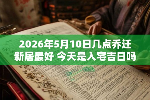 2026年5月10日几点乔迁新居最好 今天是入宅吉日吗