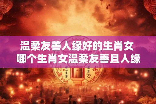 温柔友善人缘好的生肖女 哪个生肖女温柔友善且人缘好
