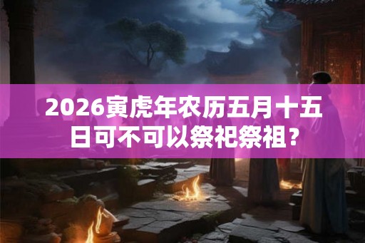 2026寅虎年农历五月十五日可不可以祭祀祭祖？