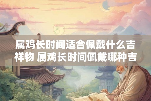 属鸡长时间适合佩戴什么吉祥物 属鸡长时间佩戴哪种吉祥物好